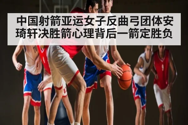 中国射箭亚运女子反曲弓团体安琦轩决胜箭心理背后一箭定胜负 | kaiyun